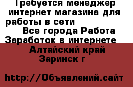 Требуется менеджер интернет-магазина для работы в сети.                 - Все города Работа » Заработок в интернете   . Алтайский край,Заринск г.